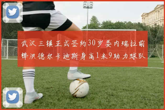 武汉三镇正式签约30岁委内瑞拉前锋洪德尔卡迪斯身高1米9助力球队新赛季
