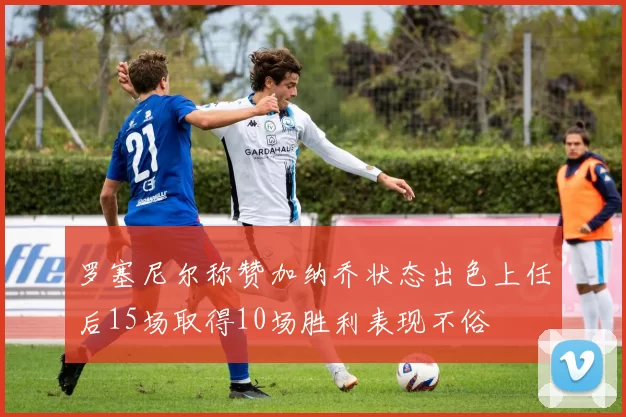 罗塞尼尔称赞加纳乔状态出色上任后15场取得10场胜利表现不俗