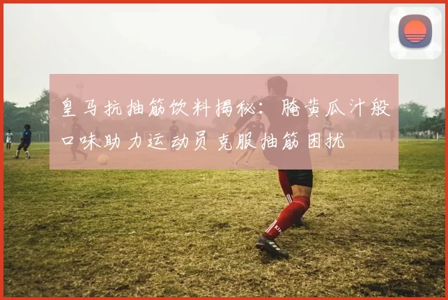 皇马抗抽筋饮料揭秘：腌黄瓜汁般口味助力运动员克服抽筋困扰