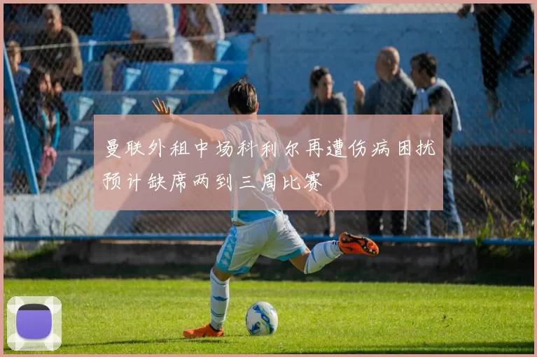 曼联外租中场科利尔再遭伤病困扰预计缺席两到三周比赛
