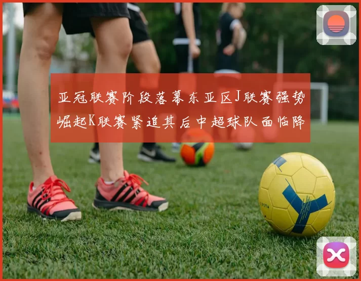 亚冠联赛阶段落幕东亚区J联赛强势崛起K联赛紧追其后中超球队面临降级危机