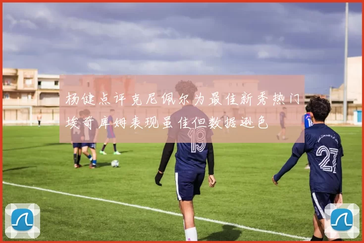 杨健点评克尼佩尔为最佳新秀热门埃奇库姆表现虽佳但数据逊色