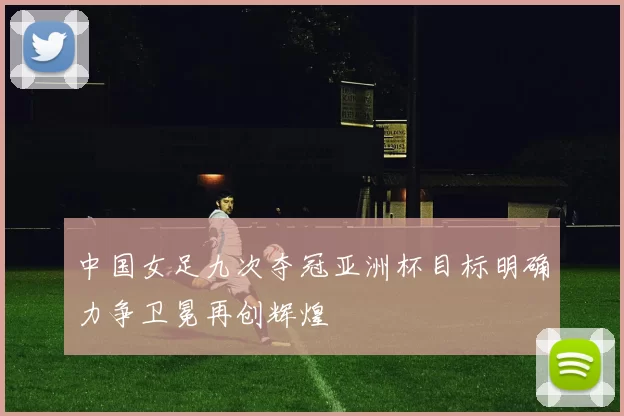 中国女足九次夺冠亚洲杯目标明确力争卫冕再创辉煌