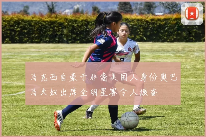 马克西自豪于非裔美国人身份奥巴马夫妇出席全明星赛令人振奋