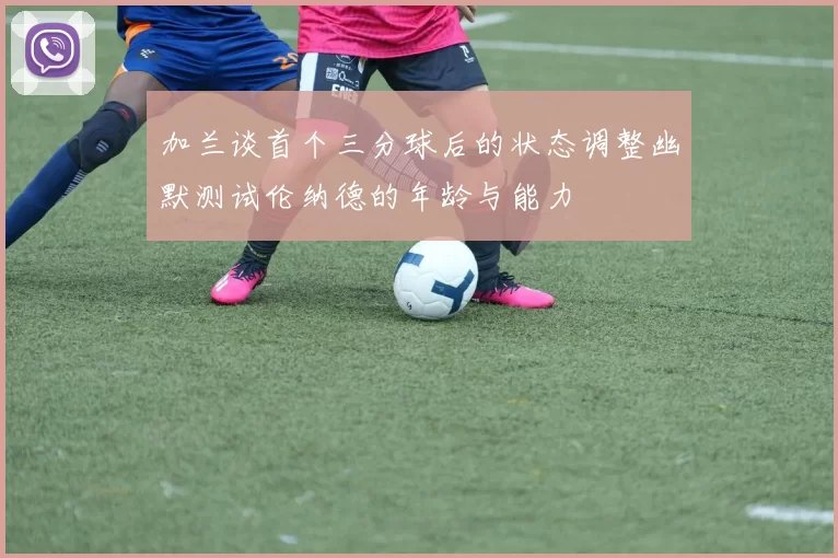 加兰谈首个三分球后的状态调整幽默测试伦纳德的年龄与能力