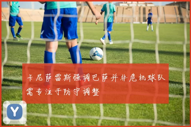 卡尼萨雷斯强调巴萨并非危机球队需专注于防守调整