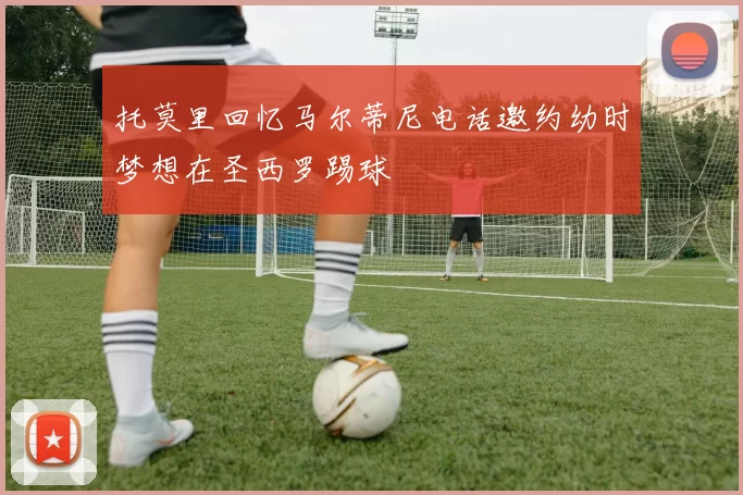 托莫里回忆马尔蒂尼电话邀约幼时梦想在圣西罗踢球