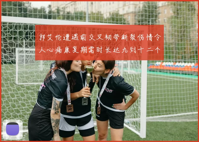 郭艾伦遭遇前交叉韧带断裂伤情令人心痛康复期需时长达九到十二个月
