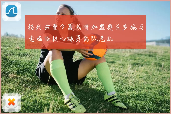 格列兹曼今夏或将加盟奥兰多城马竞面临核心球员离队危机