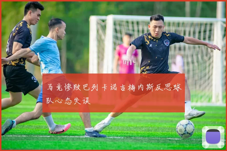 马竞惨败巴列卡诺吉梅内斯反思球队心态失误