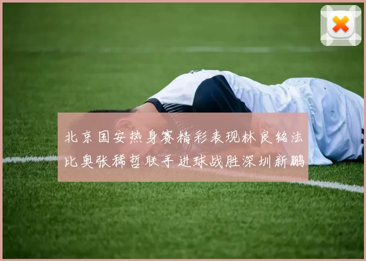 北京国安热身赛精彩表现林良铭法比奥张稀哲联手进球战胜深圳新鹏城