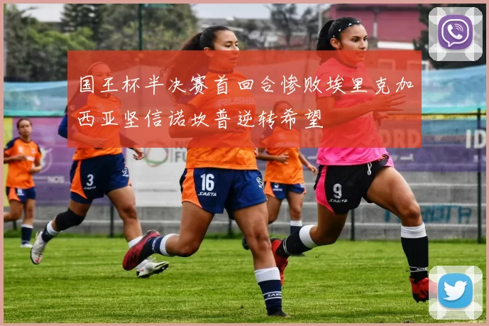 国王杯半决赛首回合惨败埃里克加西亚坚信诺坎普逆转希望